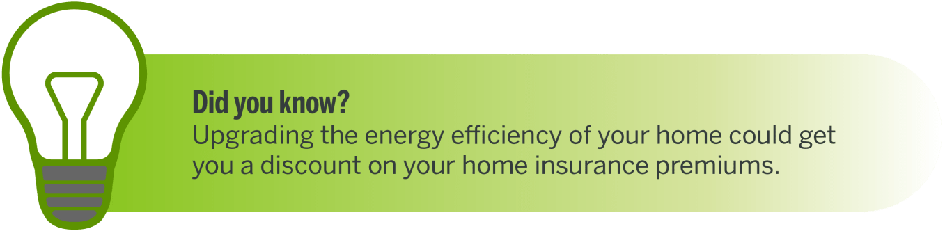 Did you know? Upgrading the energy efficiency of your home could get you a discount on your home insurance premiums.